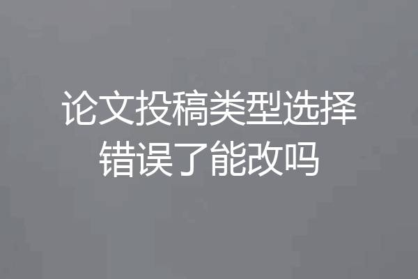 论文投稿类型选择错误了能改吗