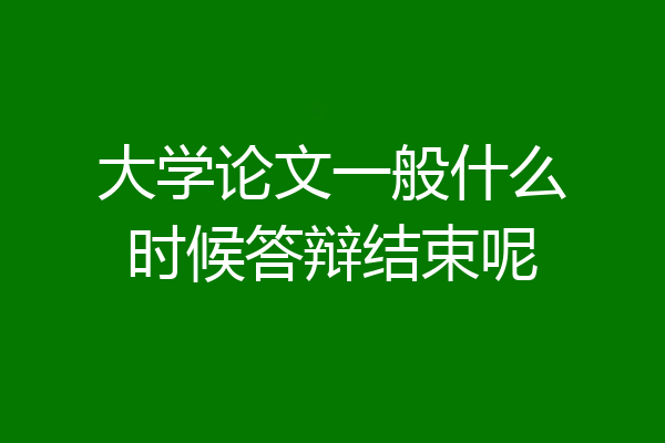 大学论文一般什么时候答辩结束呢