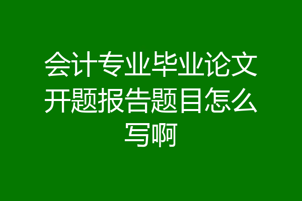 会计专业毕业论文开题报告题目怎么写啊