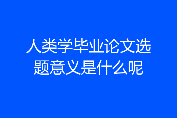 人类学毕业论文选题意义是什么呢