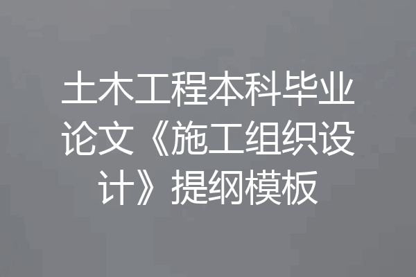 土木工程本科毕业论文《施工组织设计》提纲模板
