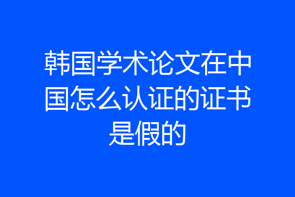 韩国学术论文在中国怎么认证的证书是假的