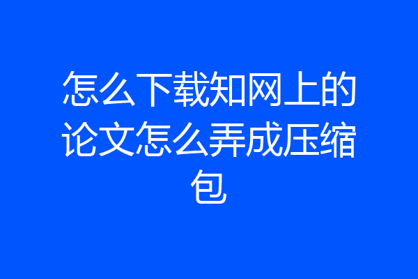 怎么下载知网上的论文怎么弄成压缩包