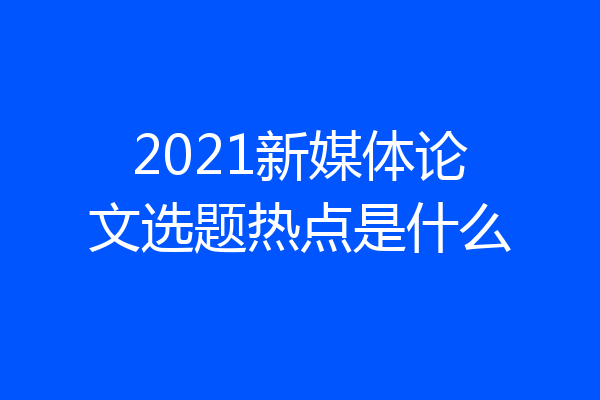 2021新媒体论文选题热点是什么
