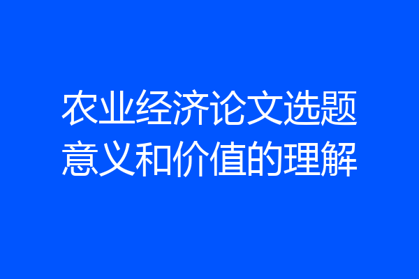农业经济论文选题意义和价值的理解