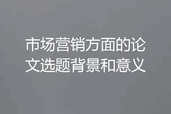 市场营销方面的论文选题背景和意义