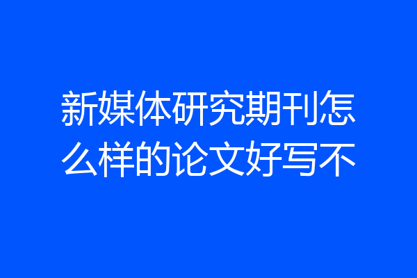 新媒体研究期刊怎么样的论文好写不