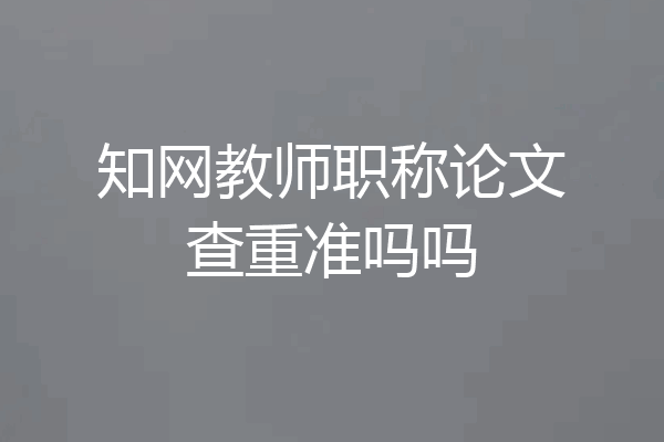 知网教师职称论文查重准吗吗