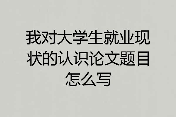 我对大学生就业现状的认识论文题目怎么写