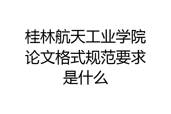 桂林航天工业学院论文格式规范要求是什么