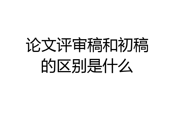 论文评审稿和初稿的区别是什么