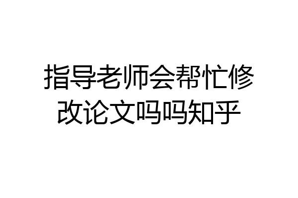 指导老师会帮忙修改论文吗吗知乎
