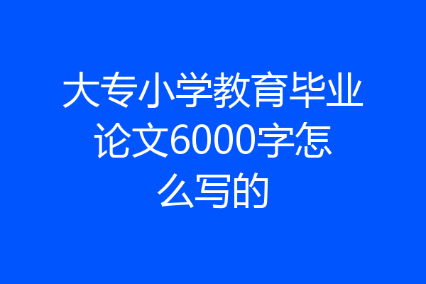 大专小学教育毕业论文6000字怎么写的