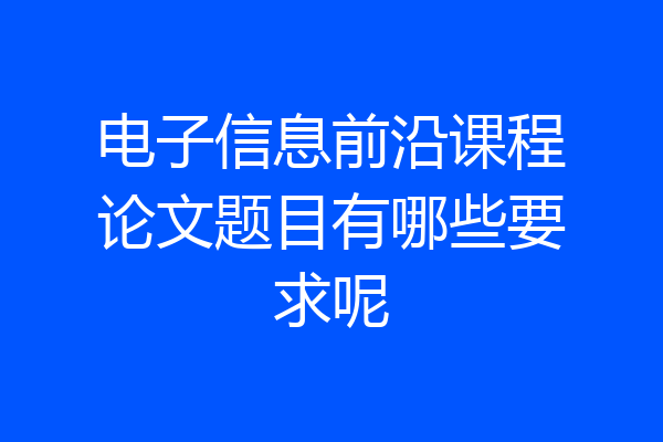 电子信息前沿课程论文题目有哪些要求呢