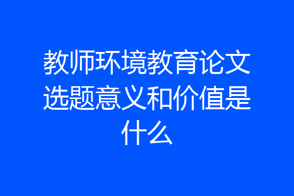 教师环境教育论文选题意义和价值是什么