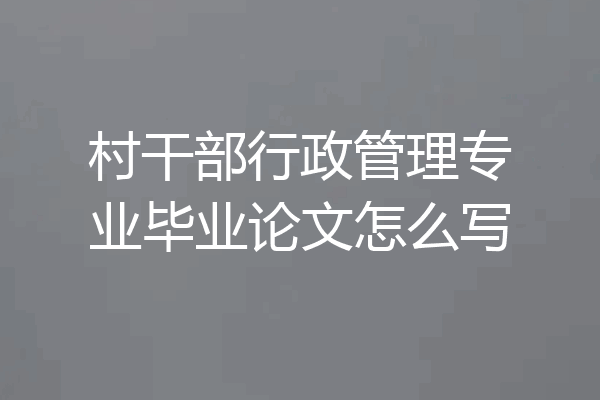 村干部行政管理专业毕业论文怎么写