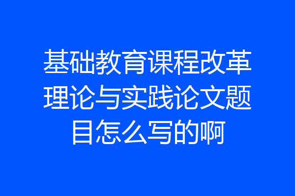 基础教育课程改革理论与实践论文题目怎么写的啊