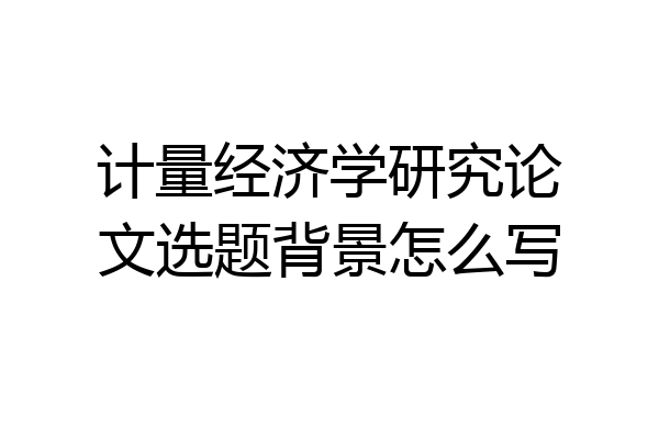 计量经济学研究论文选题背景怎么写