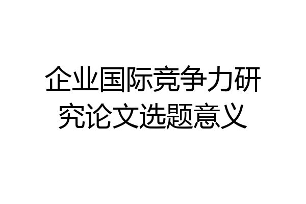 企业国际竞争力研究论文选题意义