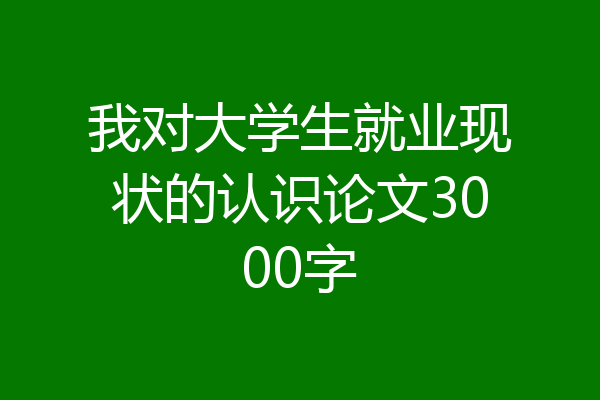 我对大学生就业现状的认识论文3000字
