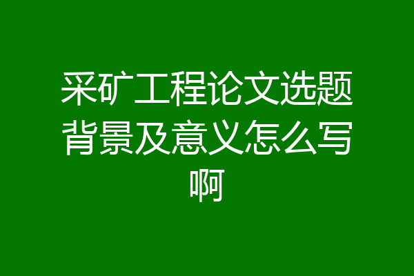 采矿工程论文选题背景及意义怎么写啊