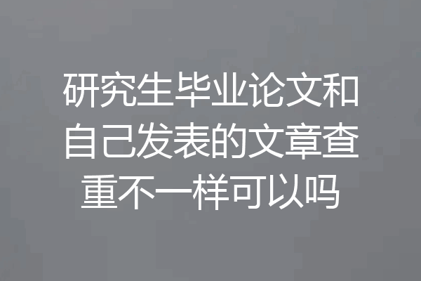 研究生毕业论文和自己发表的文章查重不一样可以吗