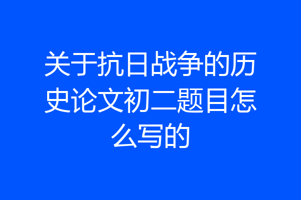 关于抗日战争的历史论文初二题目怎么写的