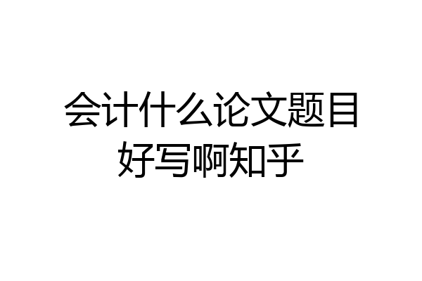 会计什么论文题目好写啊知乎