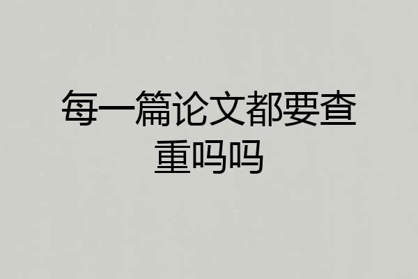 每一篇论文都要查重吗吗