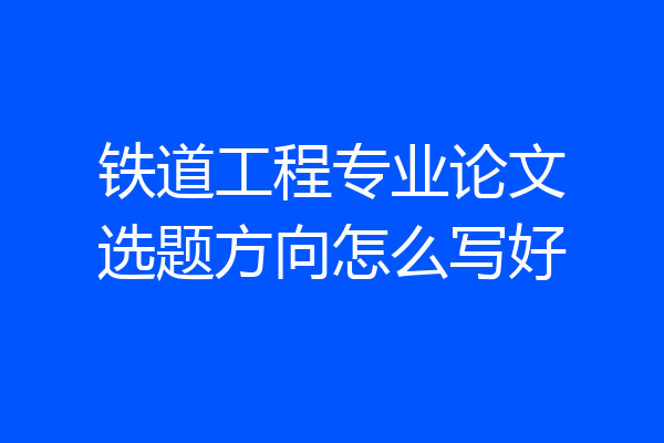 铁道工程专业论文选题方向怎么写好
