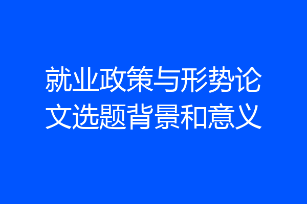 就业政策与形势论文选题背景和意义