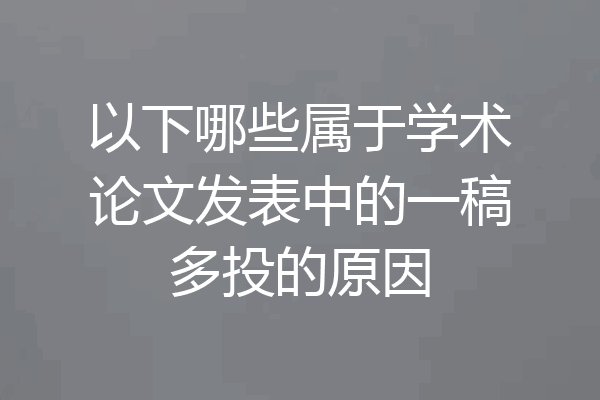 以下哪些属于学术论文发表中的一稿多投的原因