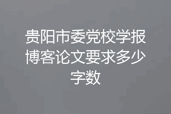 贵阳市委党校学报博客论文要求多少字数
