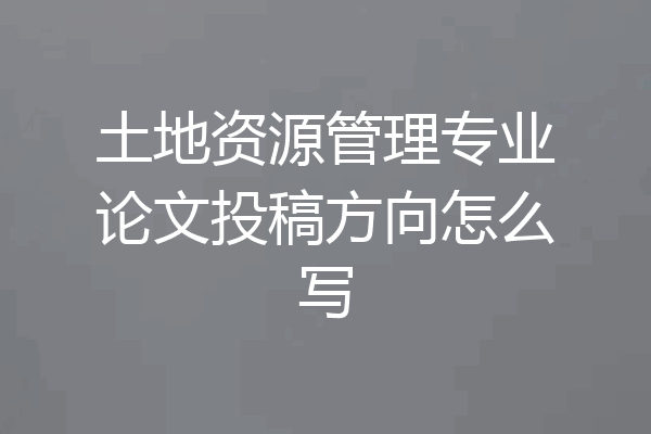 土地资源管理专业论文投稿方向怎么写