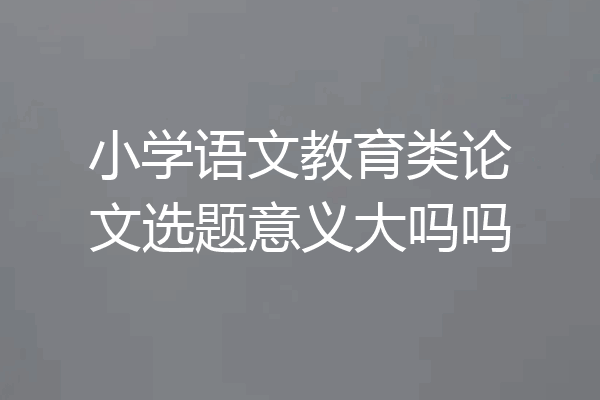 小学语文教育类论文选题意义大吗吗
