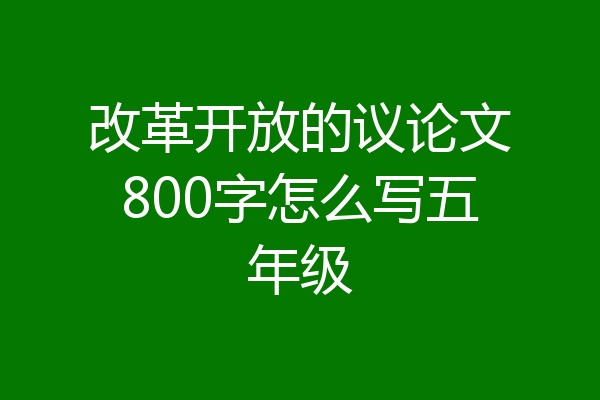 改革开放的议论文800字怎么写五年级