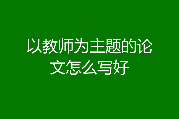 以教师为主题的论文怎么写好