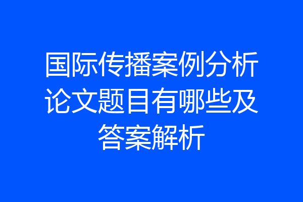 国际传播案例分析论文题目有哪些及答案解析