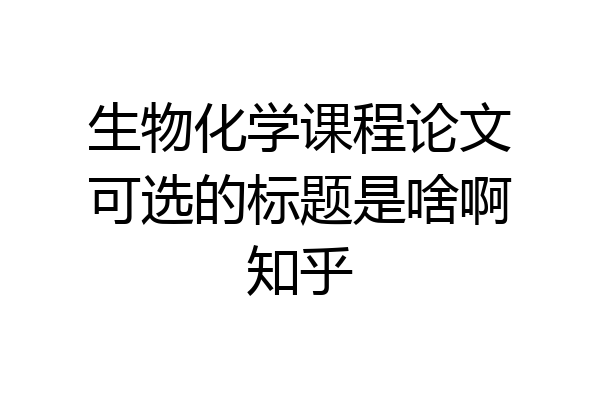 生物化学课程论文可选的标题是啥啊知乎