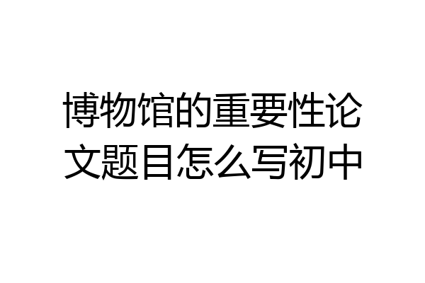 博物馆的重要性论文题目怎么写初中