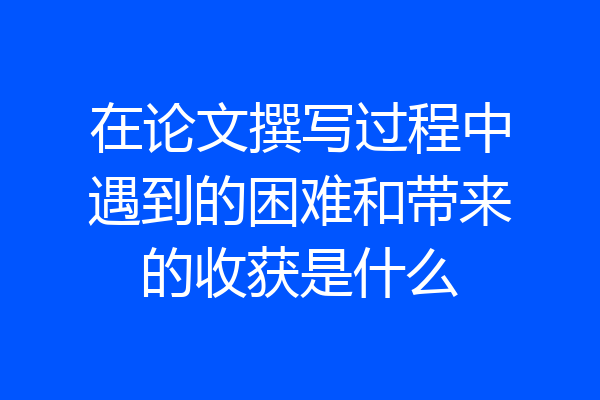 在论文撰写过程中遇到的困难和带来的收获是什么