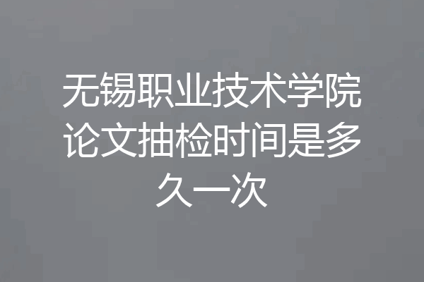 无锡职业技术学院论文抽检时间是多久一次