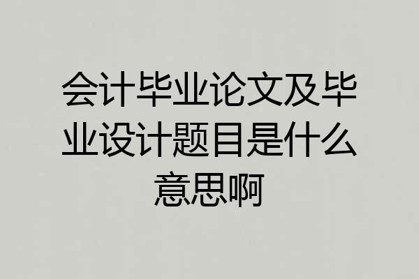 会计毕业论文及毕业设计题目是什么意思啊