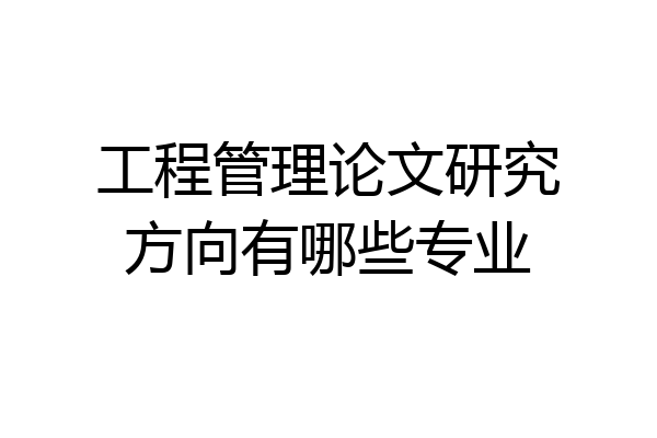 工程管理论文研究方向有哪些专业