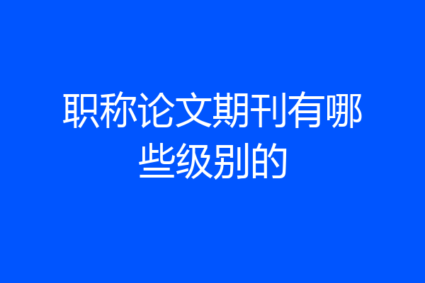 职称论文期刊有哪些级别的