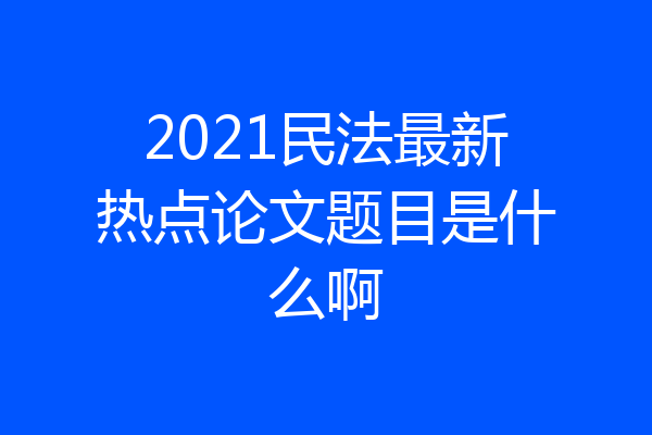 2021民法最新热点论文题目是什么啊