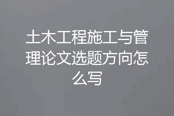 土木工程施工与管理论文选题方向怎么写