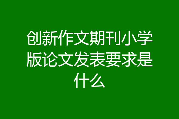 创新作文期刊小学版论文发表要求是什么