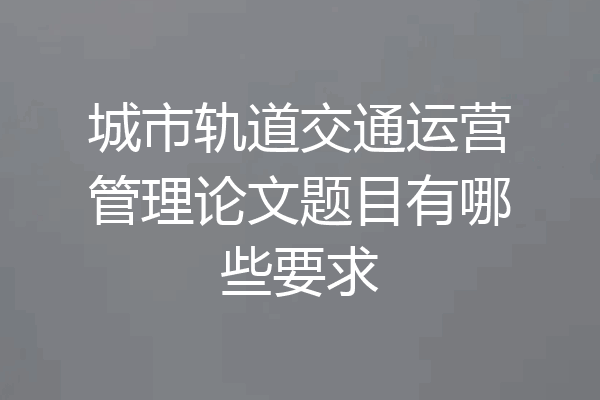 城市轨道交通运营管理论文题目有哪些要求