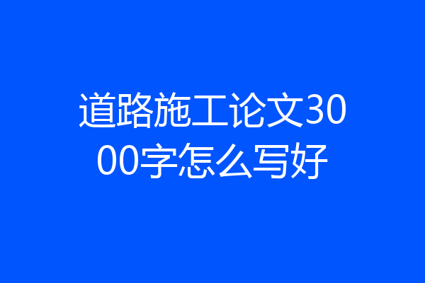 道路施工论文3000字怎么写好